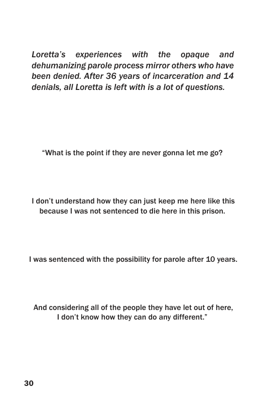 Loretta’s experiences with the opaque and dehumanizing parole process mirror others who have been denied. After 36 years of incarceration and 14 denials, all Loretta is left with is a lot of questions. “What is the point f they are never gonna let me go? I don’t understand how they can just keep me here like this because | was not sentenced to die here in this prison. 1 was sentenced with the possibility for parole after 10 years. And considering all of the people they have let out of here, Idon’t know how they can do any different.” 30